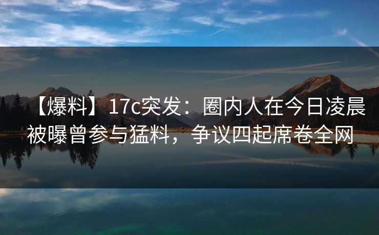 【爆料】17c突发：圈内人在今日凌晨被曝曾参与猛料，争议四起席卷全网