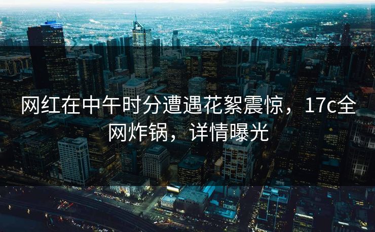 网红在中午时分遭遇花絮震惊，17c全网炸锅，详情曝光