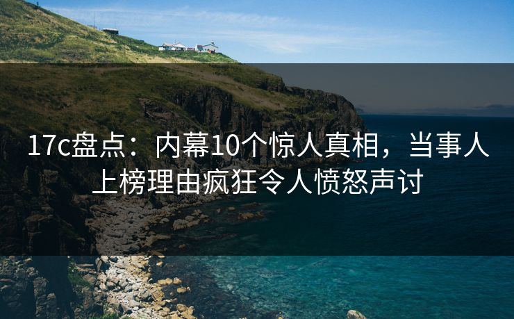 17c盘点：内幕10个惊人真相，当事人上榜理由疯狂令人愤怒声讨