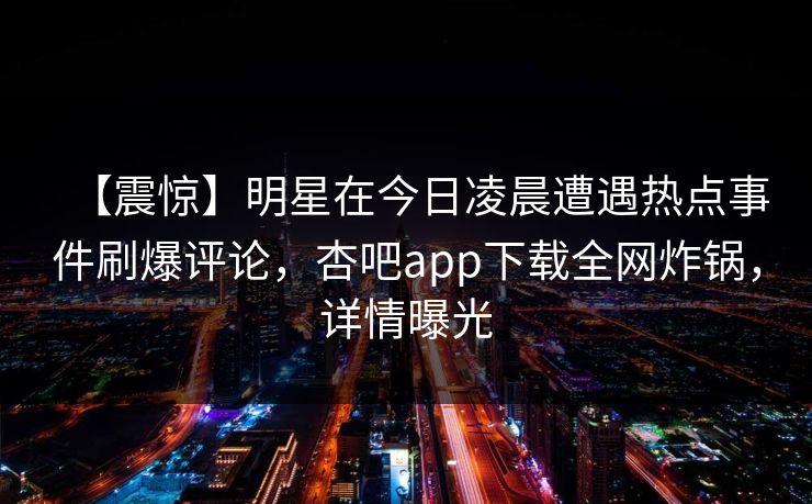 【震惊】明星在今日凌晨遭遇热点事件刷爆评论，杏吧app下载全网炸锅，详情曝光