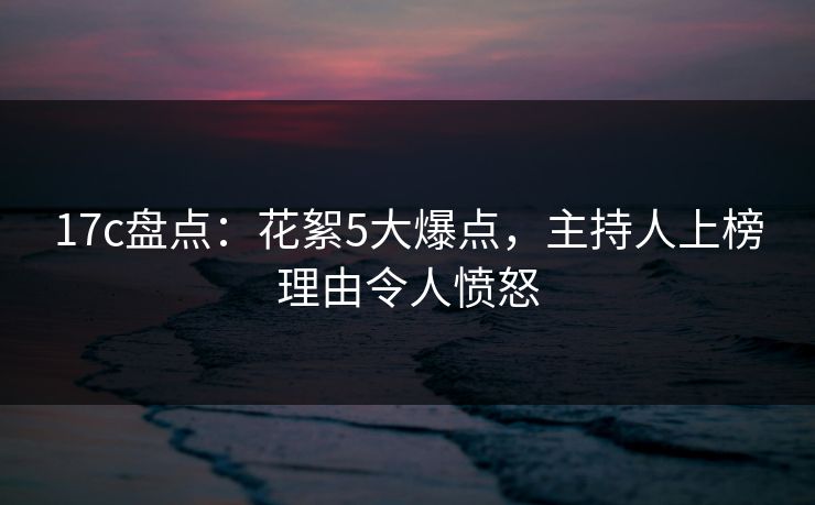 17c盘点：花絮5大爆点，主持人上榜理由令人愤怒