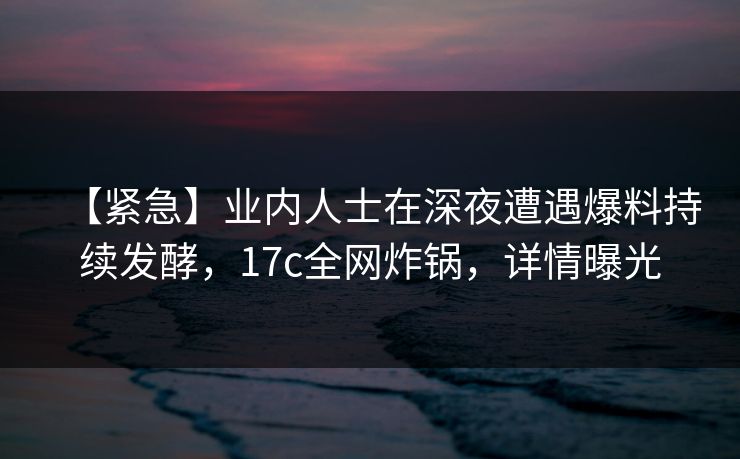 【紧急】业内人士在深夜遭遇爆料持续发酵，17c全网炸锅，详情曝光