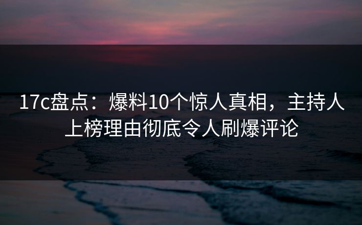 17c盘点：爆料10个惊人真相，主持人上榜理由彻底令人刷爆评论