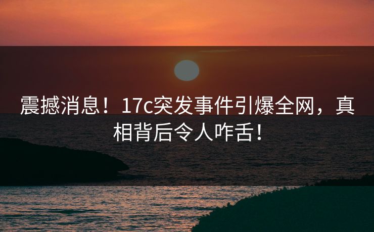 震撼消息！17c突发事件引爆全网，真相背后令人咋舌！