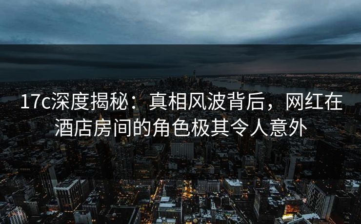 17c深度揭秘：真相风波背后，网红在酒店房间的角色极其令人意外