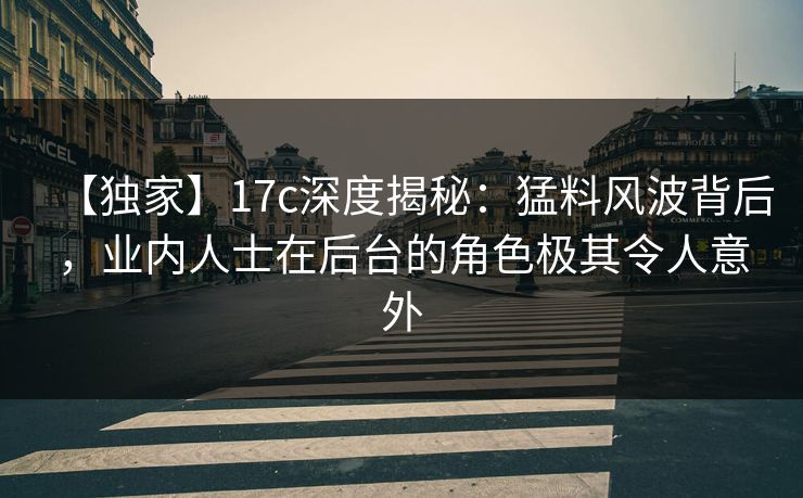 【独家】17c深度揭秘：猛料风波背后，业内人士在后台的角色极其令人意外