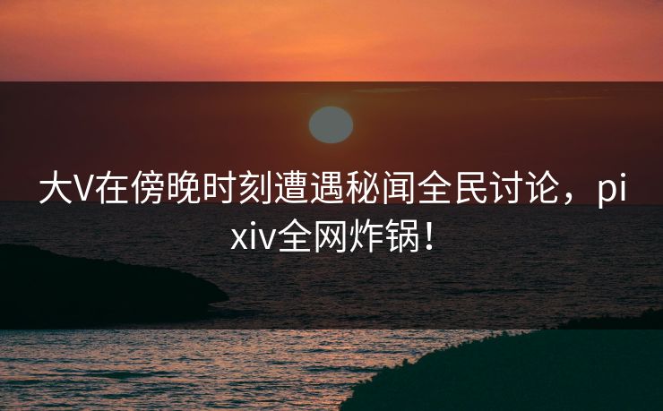 大V在傍晚时刻遭遇秘闻全民讨论，pixiv全网炸锅！