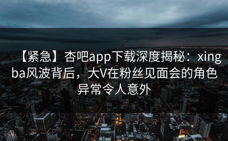 【紧急】杏吧app下载深度揭秘：xingba风波背后，大V在粉丝见面会的角色异常令人意外
