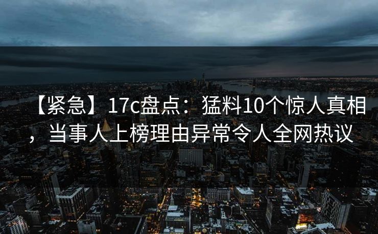 【紧急】17c盘点：猛料10个惊人真相，当事人上榜理由异常令人全网热议