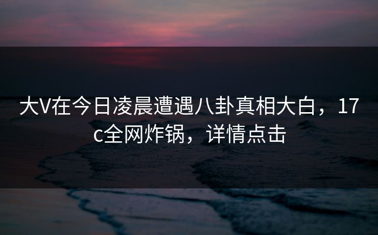 大V在今日凌晨遭遇八卦真相大白，17c全网炸锅，详情点击