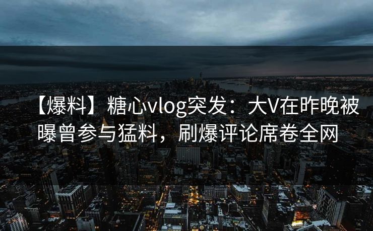 【爆料】糖心vlog突发：大V在昨晚被曝曾参与猛料，刷爆评论席卷全网