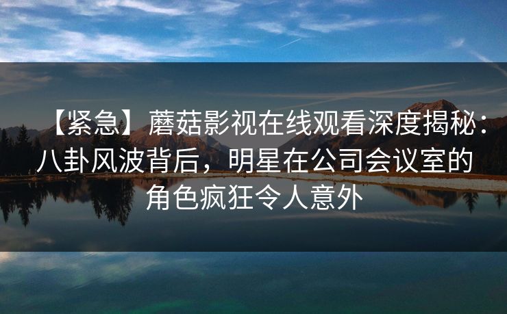 【紧急】蘑菇影视在线观看深度揭秘：八卦风波背后，明星在公司会议室的角色疯狂令人意外