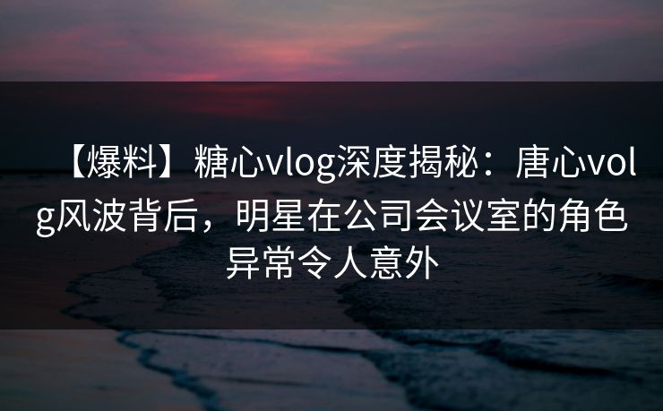 【爆料】糖心vlog深度揭秘:唐心volg风波背后,明星在公司会议室的角色异常令人意外 【爆料】糖心vlog深度揭秘:唐心volg风波背后,明星在公司会议室的角色异常令人意外