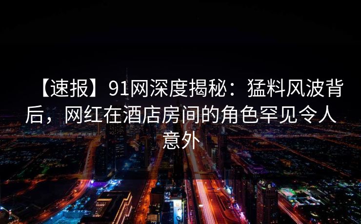 【速报】91网深度揭秘:猛料风波背后,网红在酒店房间的角色罕见令人意外 【速报】91网深度揭秘:猛料风波背后,网红在酒店房间的角色罕见令人意外