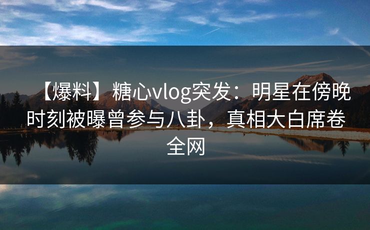 【爆料】糖心vlog突发：明星在傍晚时刻被曝曾参与八卦，真相大白席卷全网