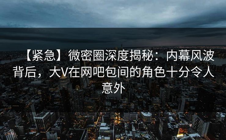 【紧急】微密圈深度揭秘：内幕风波背后，大V在网吧包间的角色十分令人意外