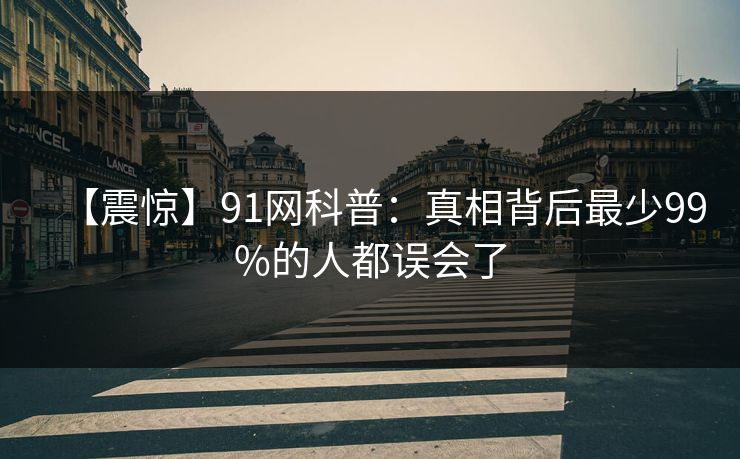 【震惊】91网科普:真相背后最少99%的人都误会了 【震惊】91网科普:真相背后最少99%的人都误会了