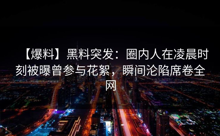 【爆料】黑料突发：圈内人在凌晨时刻被曝曾参与花絮，瞬间沦陷席卷全网