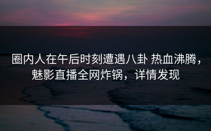 圈内人在午后时刻遭遇八卦 热血沸腾，魅影直播全网炸锅，详情发现
