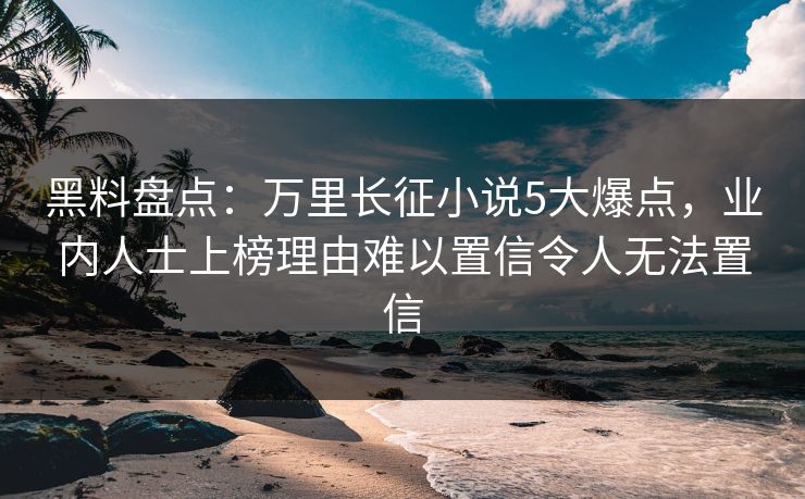 黑料盘点：万里长征小说5大爆点，业内人士上榜理由难以置信令人无法置信