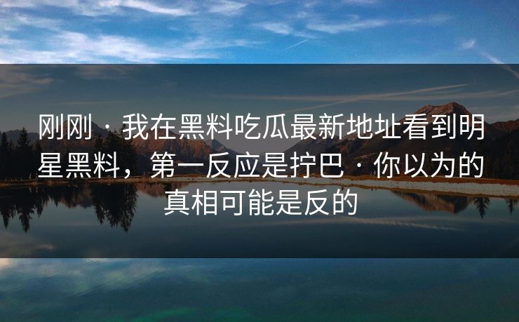 刚刚 · 我在黑料吃瓜最新地址看到明星黑料，第一反应是拧巴 · 你以为的真相可能是反的