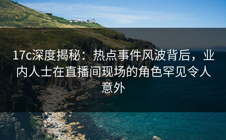 17c深度揭秘：热点事件风波背后，业内人士在直播间现场的角色罕见令人意外