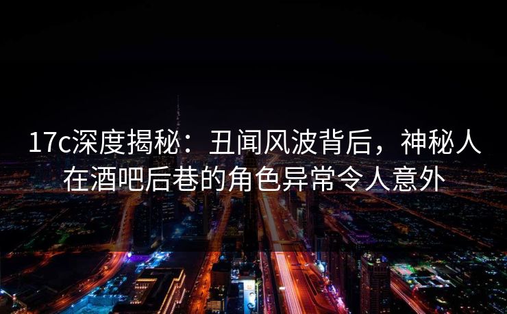 17c深度揭秘：丑闻风波背后，神秘人在酒吧后巷的角色异常令人意外
