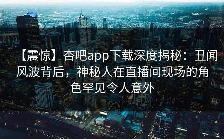 【震惊】杏吧app下载深度揭秘：丑闻风波背后，神秘人在直播间现场的角色罕见令人意外