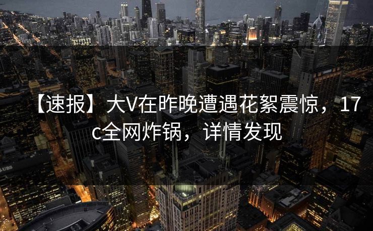 【速报】大V在昨晚遭遇花絮震惊，17c全网炸锅，详情发现