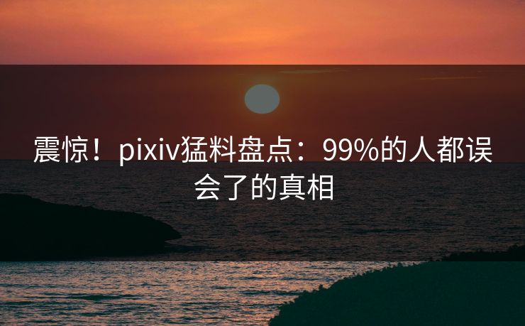 震惊！pixiv猛料盘点：99%的人都误会了的真相