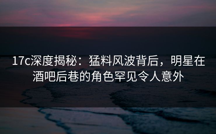 17c深度揭秘：猛料风波背后，明星在酒吧后巷的角色罕见令人意外