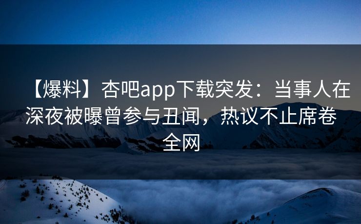 【爆料】杏吧app下载突发：当事人在深夜被曝曾参与丑闻，热议不止席卷全网