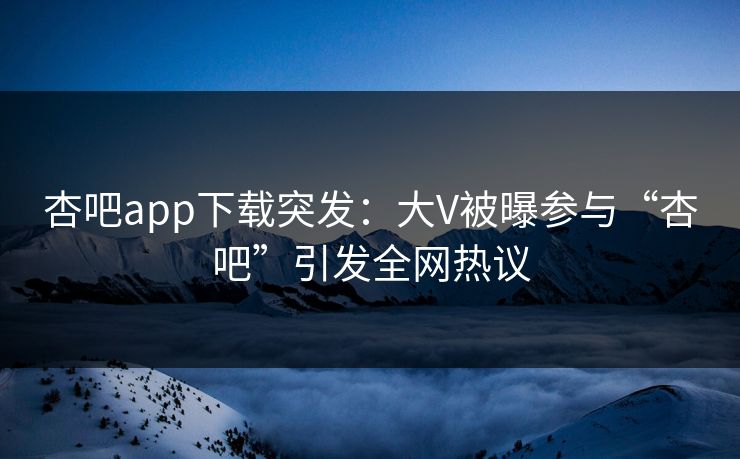 杏吧app下载突发：大V被曝参与“杏吧”引发全网热议