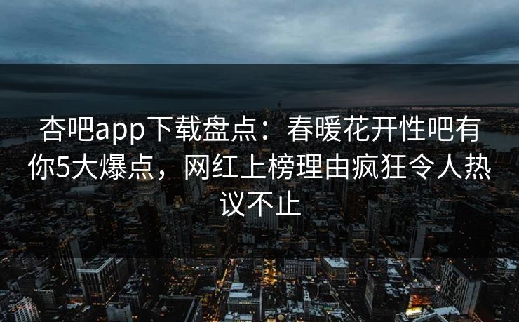 杏吧app下载盘点：春暖花开性吧有你5大爆点，网红上榜理由疯狂令人热议不止