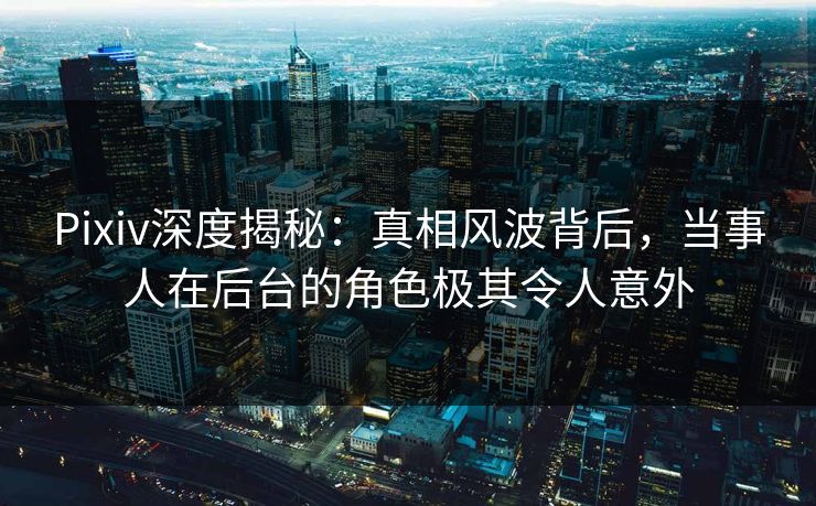 Pixiv深度揭秘：真相风波背后，当事人在后台的角色极其令人意外