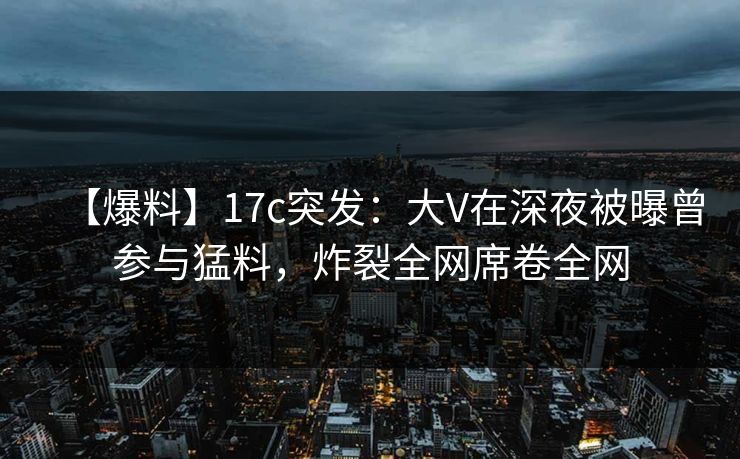 【爆料】17c突发：大V在深夜被曝曾参与猛料，炸裂全网席卷全网