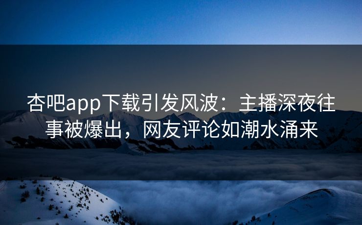 杏吧app下载引发风波：主播深夜往事被爆出，网友评论如潮水涌来