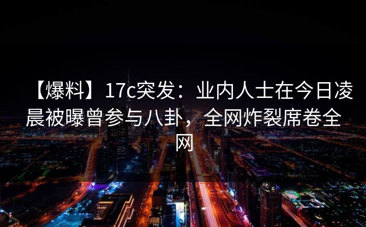 【爆料】17c突发：业内人士在今日凌晨被曝曾参与八卦，全网炸裂席卷全网