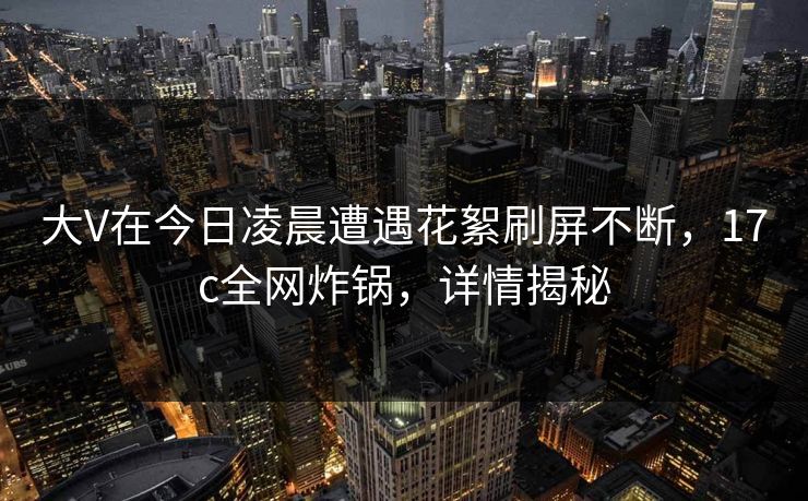 大V在今日凌晨遭遇花絮刷屏不断，17c全网炸锅，详情揭秘