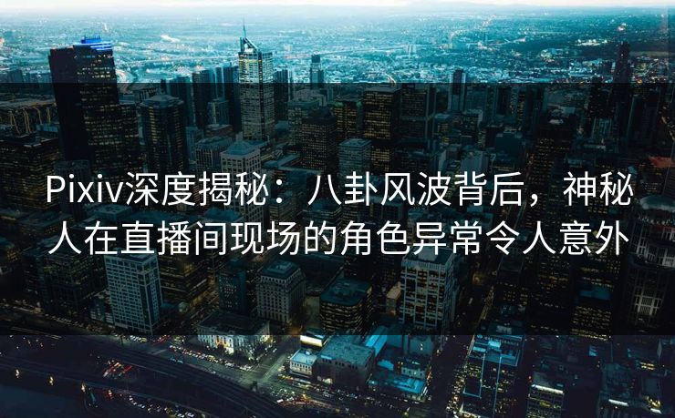Pixiv深度揭秘：八卦风波背后，神秘人在直播间现场的角色异常令人意外