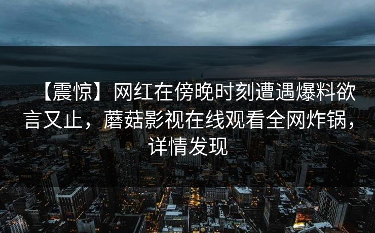 【震惊】网红在傍晚时刻遭遇爆料欲言又止，蘑菇影视在线观看全网炸锅，详情发现