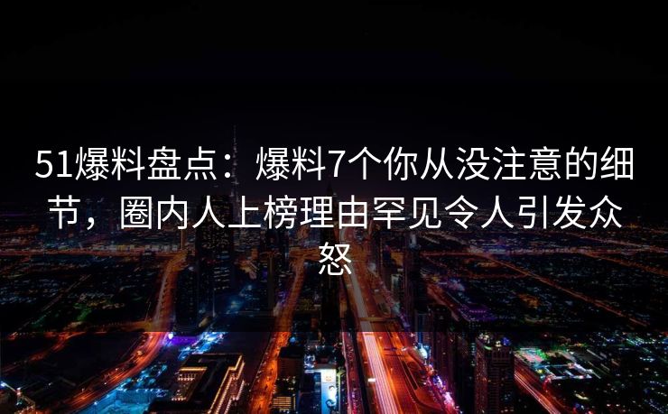 51爆料盘点：爆料7个你从没注意的细节，圈内人上榜理由罕见令人引发众怒