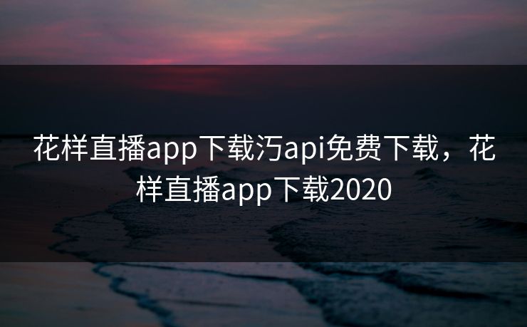 花样直播app下载汅api免费下载，花样直播app下载2020