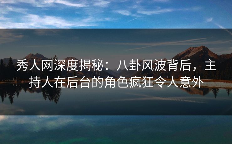 秀人网深度揭秘：八卦风波背后，主持人在后台的角色疯狂令人意外