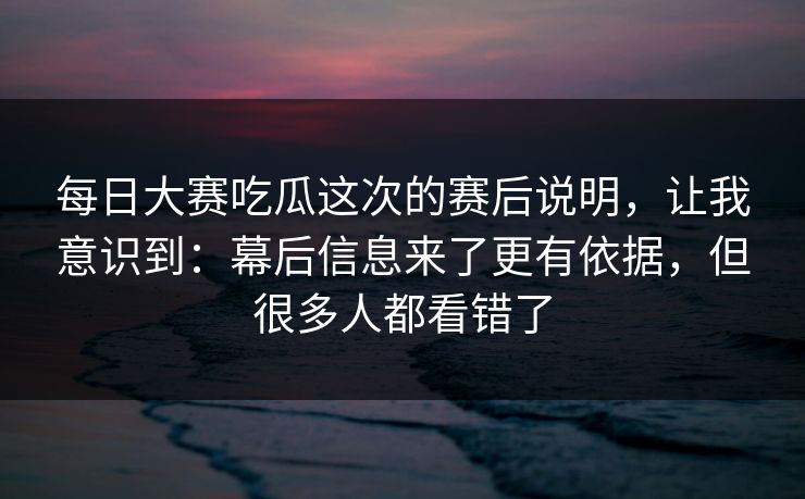 每日大赛吃瓜这次的赛后说明，让我意识到：幕后信息来了更有依据，但很多人都看错了