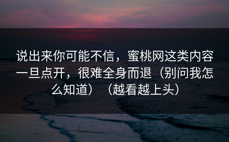 说出来你可能不信，蜜桃网这类内容一旦点开，很难全身而退（别问我怎么知道）（越看越上头）